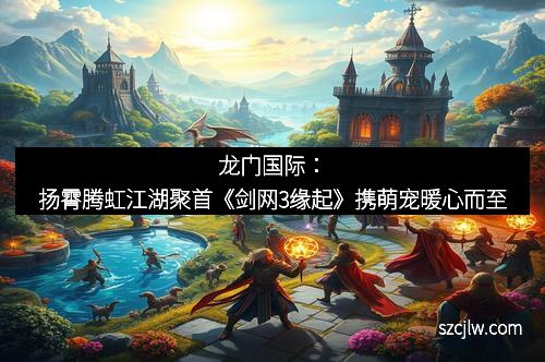 龙门国际：扬霄腾虹江湖聚首《剑网3缘起》携萌宠暖心而至