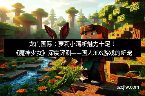 龙门国际：萝莉小清新魅力十足！《魔神少女》深度评测——国人3DS游戏的新宠