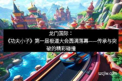 龙门国际：《功夫小子》第一届极道大会圆满落幕——传承与突破的精彩碰撞